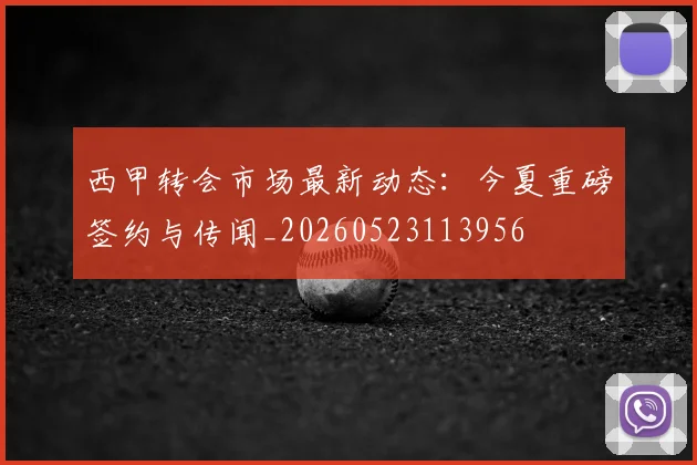 西甲转会市场最新动态：今夏重磅签约与传闻_20260523113956