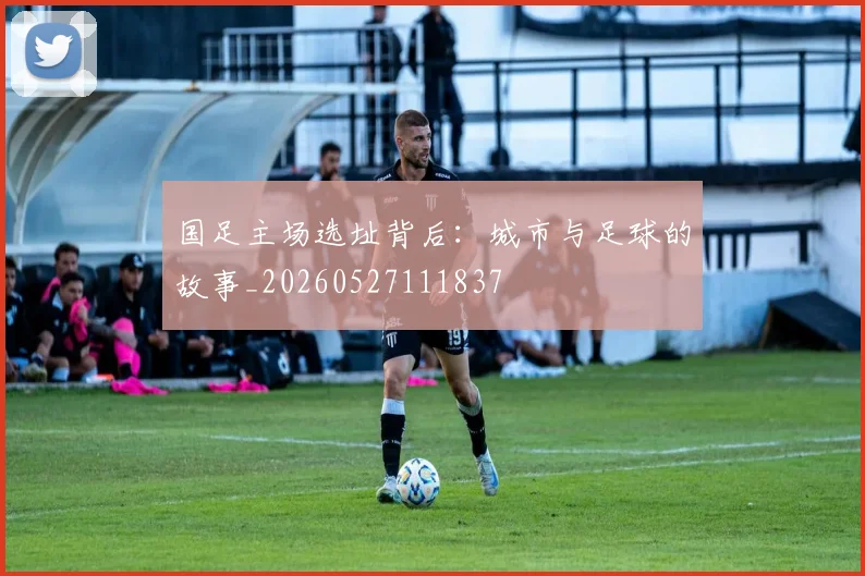 国足主场选址背后：城市与足球的故事_20260527111837