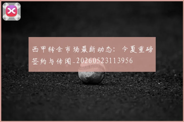 西甲转会市场最新动态：今夏重磅签约与传闻_20260523113956