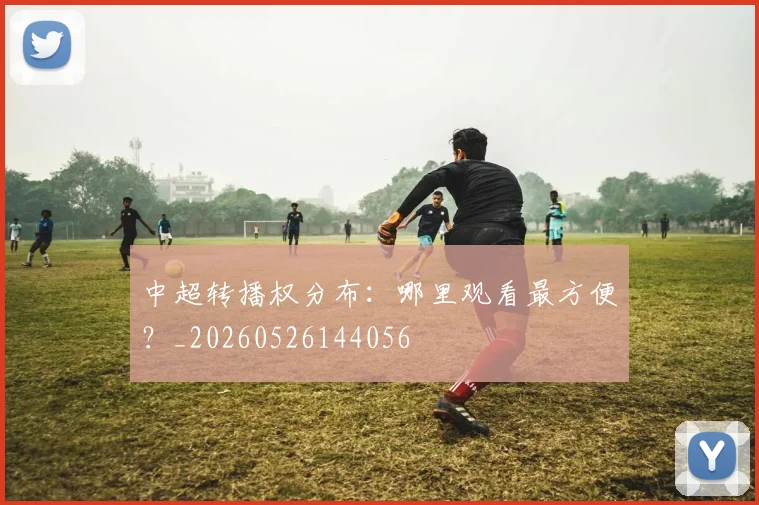 中超转播权分布：哪里观看最方便？_20260526144056