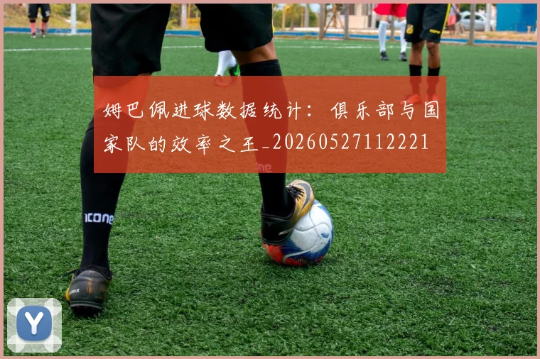 姆巴佩进球数据统计：俱乐部与国家队的效率之王_20260527112221