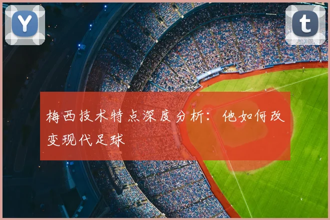 梅西技术特点深度分析：他如何改变现代足球