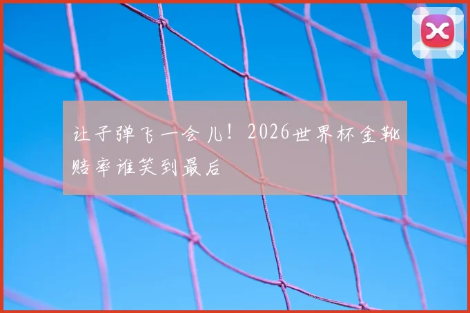 让子弹飞一会儿！2026世界杯金靴赔率谁笑到最后