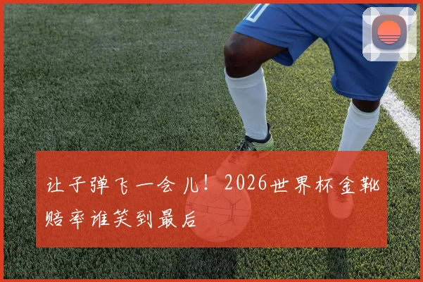让子弹飞一会儿！2026世界杯金靴赔率谁笑到最后