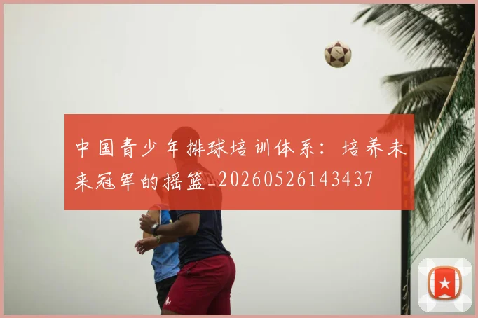 中国青少年排球培训体系：培养未来冠军的摇篮_20260526143437